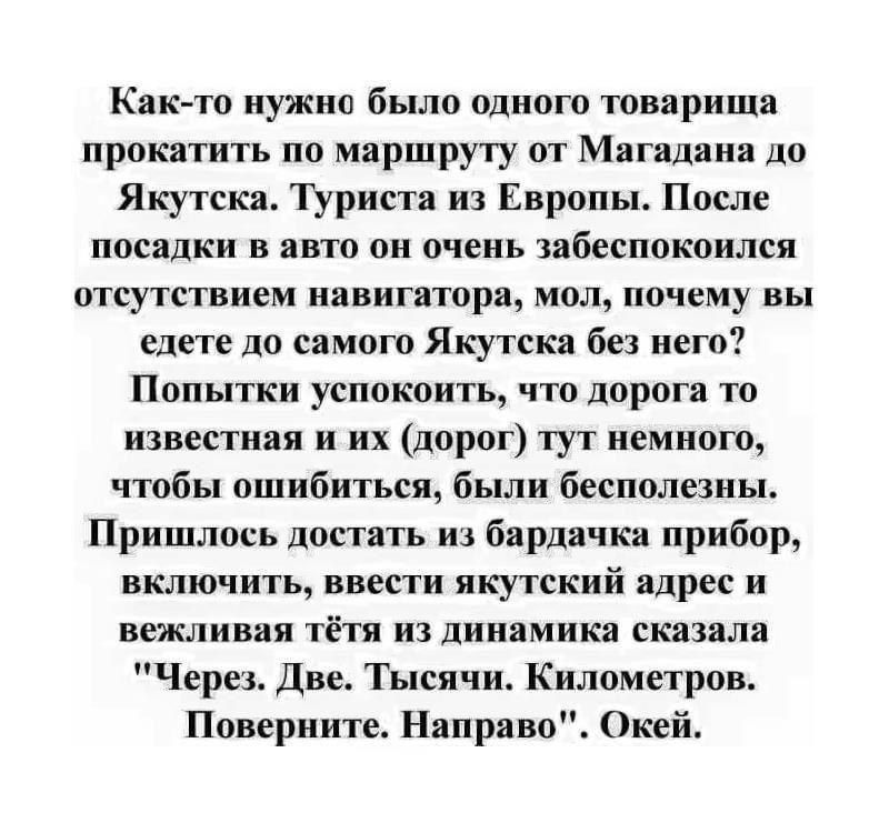 Как то нужно было одного товарища прокатить по маршруту от Магадана до Якутска Туриста из Европы После посадки в авто он очень забеспокоился отсутствием навигатора мол почему вы едете до самого Якутска без него Попытки успокоить что дорога то известная и их дорог тут немного чтобы ошибиться были бесполезны Пришлось достать из бардачка прибор включить ввести якутский адрес и вежливая тётя из динами