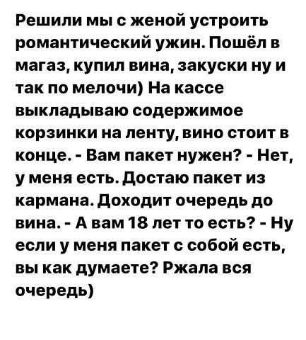 Решили мы с женой устроить романтический ужин Пошёл в магаз купил вина закуски ну и так по мелочи На кассе выкладываю содержимое корзинки на ленту вино стоит в конце Вам пакет нужен Нет у меня естьдостаю пакет из кармана доходит очередь до вина А вам 18 лет то есть Ну если у меня пакет с собой есть вы как думаете Ржала вся очередь