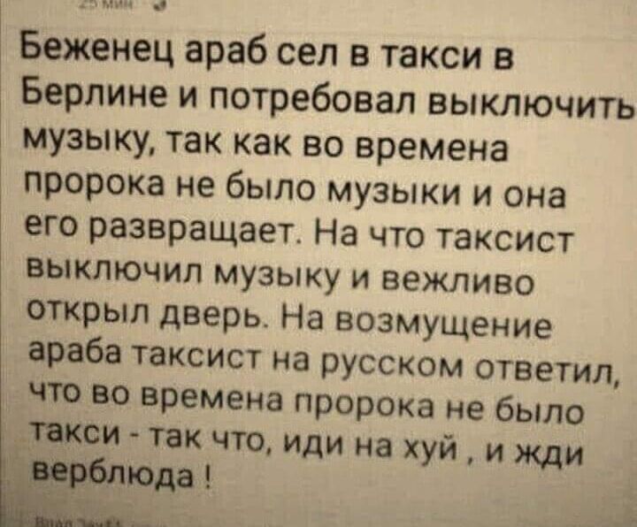 с Беженец араб сел в такси в Берлине и потребовал выключить музыку так как во времена пророка не было музыки и она его развращает На что таксист выключил музыку и вежливо открыл дверь На возмущение араба таксист на русском ответил что во времена пророка не было ___закои так что иди на хуй и жди _ юдд
