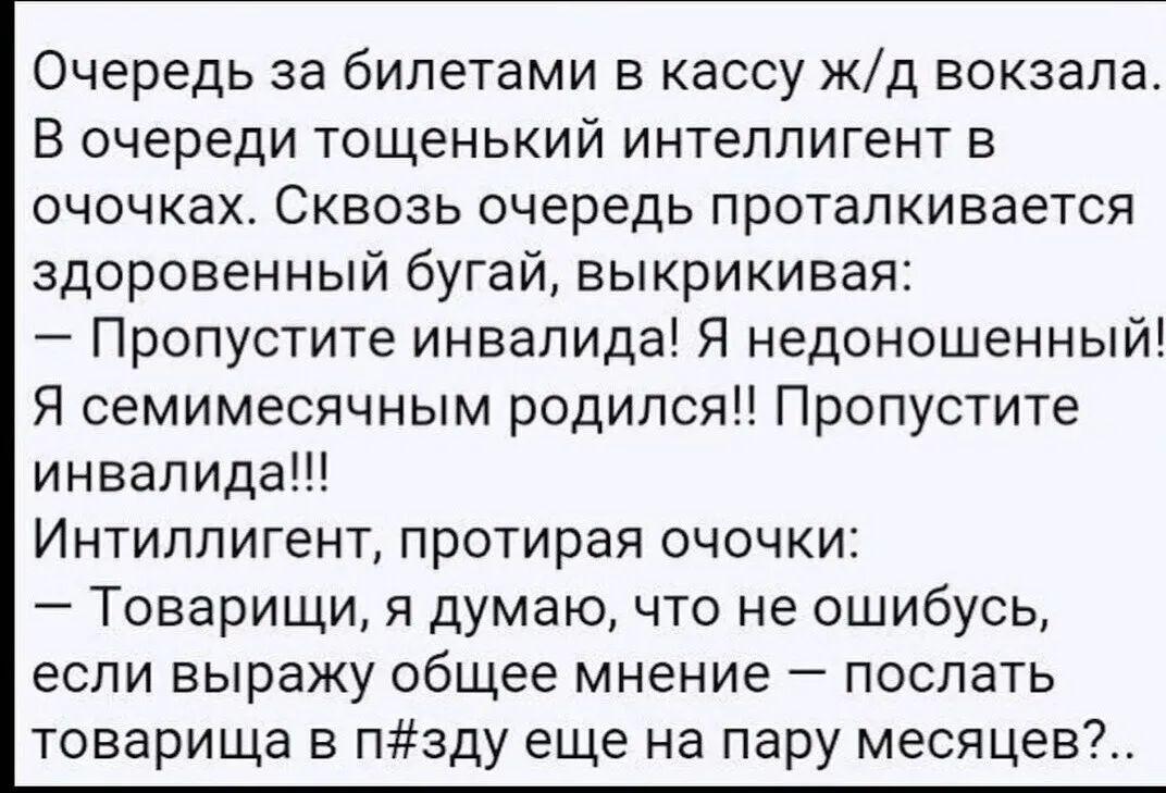 Очередь за билетами в кассу жд вокзала В очереди тощенький интеллигент в очочках Сквозь очередь проталкивается здоровенный бугай выкрикивая Пропустите инвалида Я недоношенный Я семимесячным родился Пропустите инвалида Интиллигент протирая очочки Товарищи я думаю что не ошибусь если выражу общее мнение послать товарища в пзду еще на пару месяцев