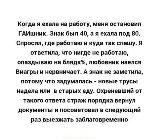 Когда я ехала на работу меня остановил ГАИшник Знак был 40 а я ехала под 80 Спросил где работаю и куда так спешу Я ответила что нигде не работаю опаздываю на бпядк любовник наелся Виагры и нервничает А знак не заметила потому что задумалась новые трусы надела или в старых еду Охреневший от такого ответа страж порядка вернул документы и посоветовал в следующий раз выезжать заблаговременно