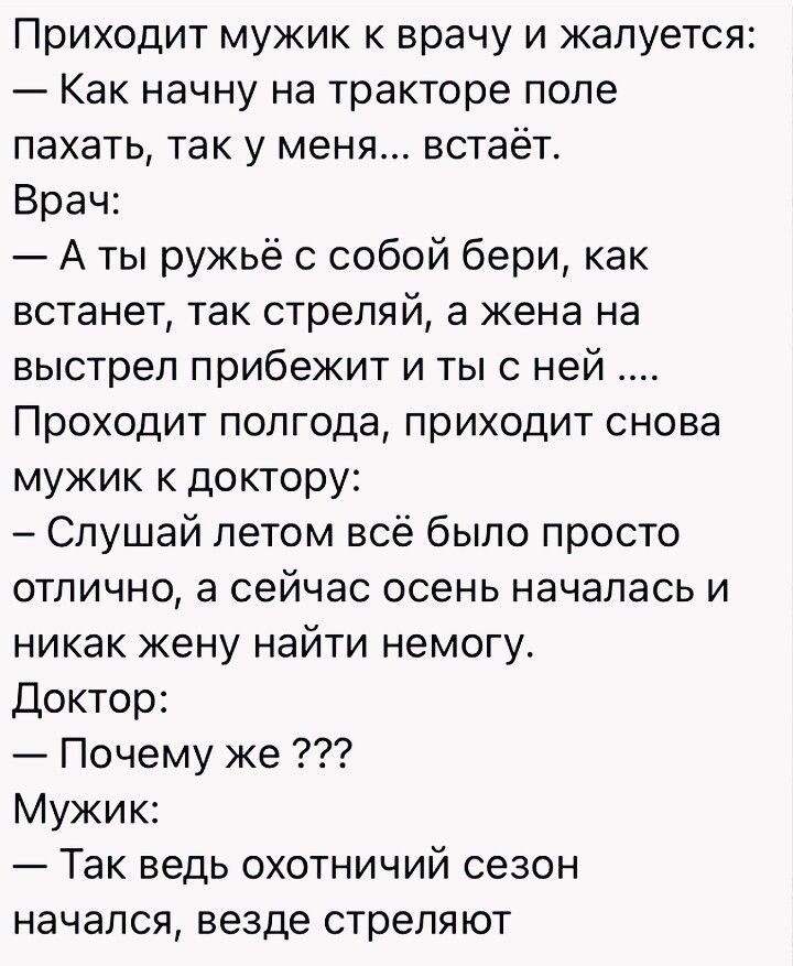 Приходит мужик к врачу и жалуется Как начну на тракторе поле пахать так у меня встаёт Врач А ты ружьё с собой бери как встанет так стреляй а жена на выстрел прибежит и ты с ней Проходит полгода приходит снова мужик к доктору Слушай летом всё было просто отлично а сейчас осень началась и никак жену найти немогу Доктор Почему же Мужик Так ведь охотничий сезон начался везде стреляют