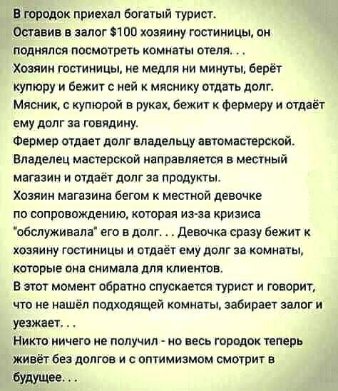 В городок приехал богатый турист Оставив в залог 100 хозяину гостиницы он поднялся посмотреть комнаты отеля Хозяин гостиницы не медия ни минуты берёт купюру и бежит ней мяснику отдать долг Мясник купюрой в руках бежит Фермеру и отдаёт ему долг за говядину Фермер отдает долг владельцу аетомастерской Владелец мастерской направляется в местный магазин и отдаёт долг за продукты Хозяин магазина бегом к