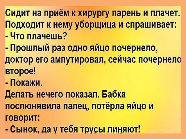 Сидит на приём к хирургу парень и плачет Подходит к нему уборщица и спрашивает Что плачешь Прошлый раз одно яйцо почернело доктор его ампутировал сейчас почернело второе Покажи делать нечего показал Бабка послюнявила палец потёрла яйцо и говорит Сынок да у тебя трусы линяют