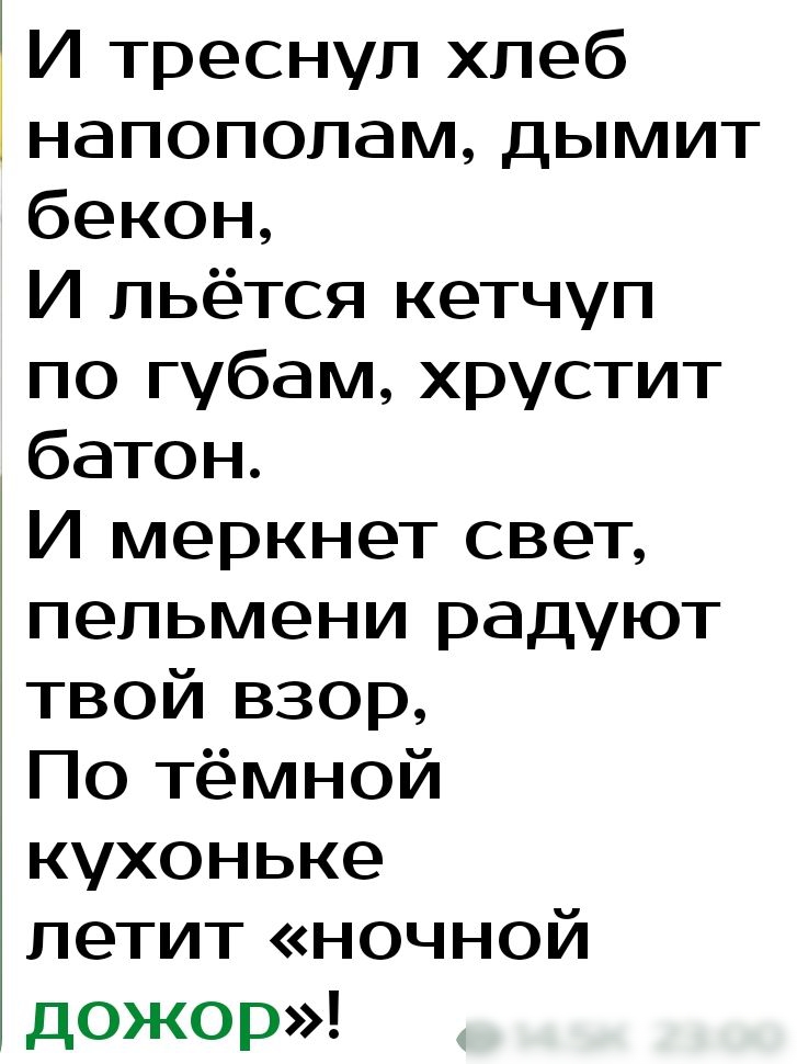 И треснул хлеб напополам дымит бекон И льётся кетчуп по губам хрустит батон И меркнет свет пельмени радуют твой взор По тёмной кухоньке летит ночной дожор