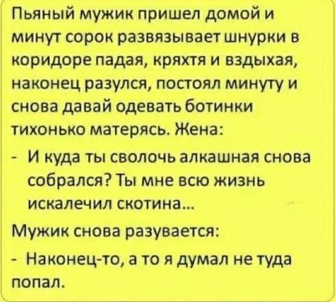 Пьяный мужик пришел домой и минут сорок развязывает шнурки в коридоре падая кряхтя и вздыхая наконец разулся постоял минуту и снова давай одевать ботинки тихонько матерясь Жена И куда ты сволочь алкашная снова собрался Ты мне всю жизнь искалечил скотина Мужик снова разувается Наконец то а то я думал не туда попал