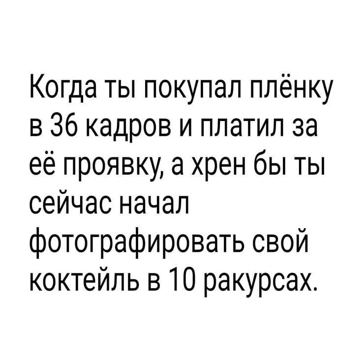 Когда ты покупал плёнку в 36 кадров и платил за её проявку а хрен бы ты сейчас начал фотографировать свой коктейль в 10 ракурсах