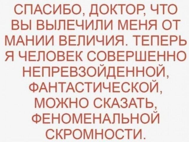 СПАСИБО ДОКТОР ЧТО ВЫ ВЫПЕЧИЛИ МЕНЯ ОТ МАНИИ ВЕЛИЧИЯ ТЕПЕРЬ Я ЧЕЛОВЕК СОВЕРШЕННО НЕПРЕВЗОЙДЕННОЙ ФАНТАСТИЧЕСКОЙ МОЖНО СКАЗАТЬ ФЕНОМЕНАЛЬНОЙ СКРОМНОСТИ