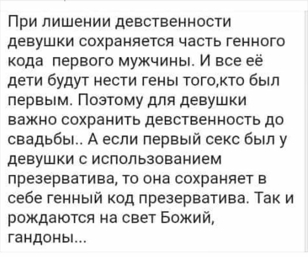 При лишении девственности девушки сохраняется часть генного кода первого мужчины И все её дети будут нести гены тогокто был первым Поэтому для девушки важно сохранить девственность до свадьбы А если первый секс был у девушки с использованием презерватива то она сохраняет в себе генный код презерватива Так и рождаются на свет Божий гандоны