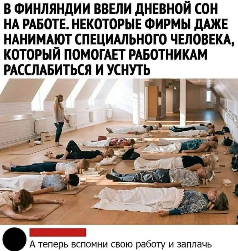 В ФИНЛЯНДИИ ВВЕЛИ дНЕВНОИ СОН НА РАБОТЕ НЕКОТОРЫЕ ФИРМЫ дАЖЕ НАНИМА__ОТ СПЕЦИАЛЬНОГО ЧЕЛОВЕКА КОТОРЫИ ПОМОГАЕТ РАБОТНИКАМ РАССЛАБИТЬСЯ И УСНУГЬ _А_Т_Ц А теперь вспомни свою работу и заплачь