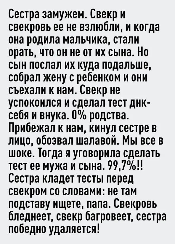 Сестра замужем Свекр и свекровь ее не взлюбли и когда она родила мальчика стали орать что он не от их сына Но сын послал их куда подальше собрал жену с ребенком и они съехали к нам Свекр не успокоился и сделал тест днк себя и внука П родства Прибежал к нам кинул сестре в лицо обозвал шалавой Мы все в шоке Тогда я уговорила сделать тест ее мужа и сына 997 Сестра кладет тесты перед свекром со словам