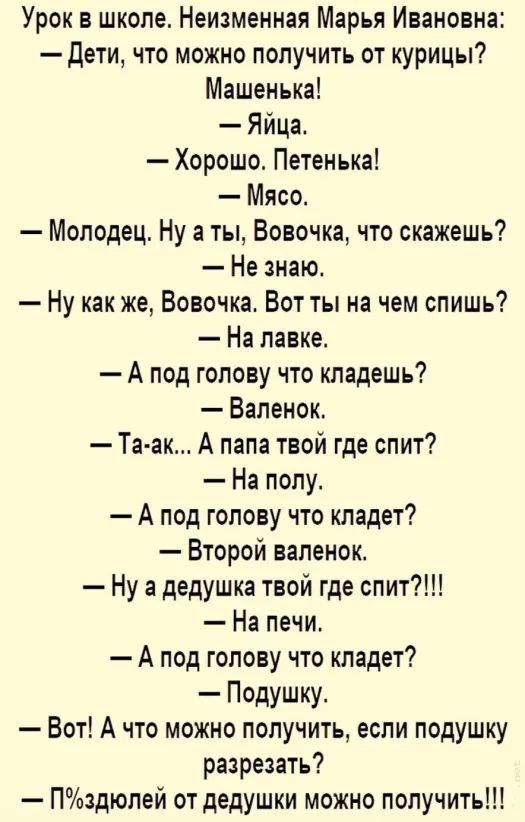 Урок в школе Неизменная Марья Ивановна дети что можно получить от курицы Машенька Яйца Хорошо Петенька Мясо Молодец Ну а ты Вовочка что скажешь Не знаю Ну как же Вовочка Вот ты на чем спишь На лавке А под голову что кладешь Валенок Та ак А папа твой где спит На полу А под голову что кладет Второй валенок Ну а дедушка твой где спит На печи А под голову что кладет Подушку Вот А что можно получить ес