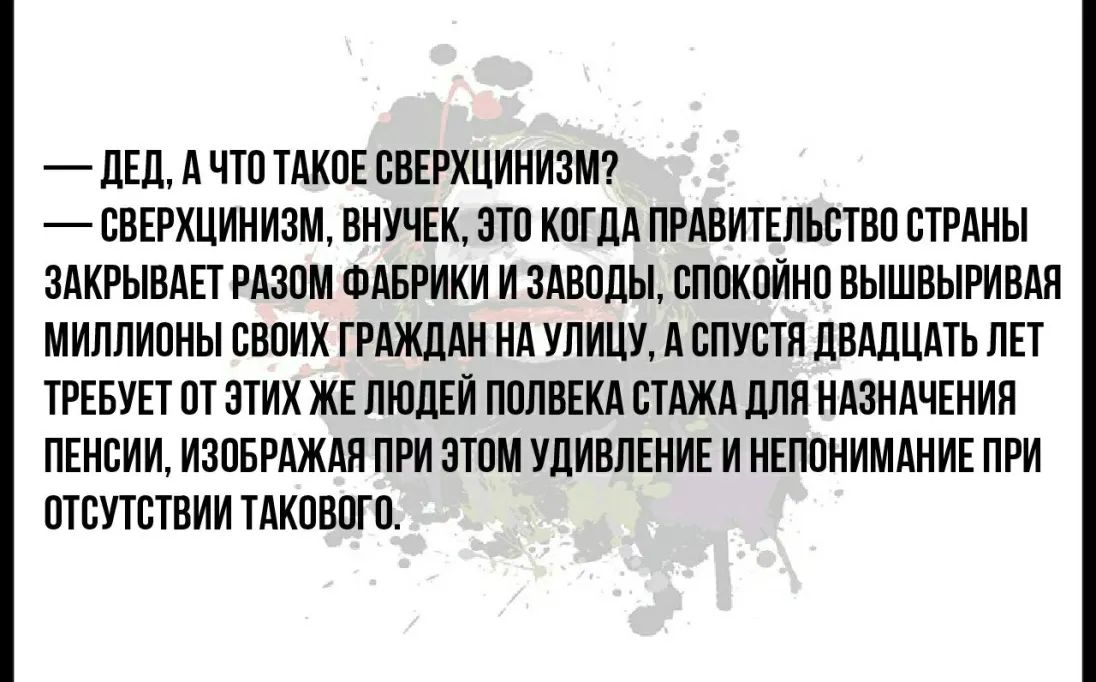 _ ДЕДА ЧТО ТАКОЕ СВЕРХЦИНИЗМ СВЕРХЦИНИЗМ ВНУЧЕК ЭТО КОГДА ПРАВИТЕЛЬСТВО СТРАНЫ ЗАКРЫВАЕТ РАЗОМ ФАБРИКИ И ЗАВОДЫ СПОКОИНО ВЫШВЫРИВАЯ МИЛЛИОНЫ СВОИХ ГРАЖДАН НА УЛИЦУ А СПУСТЯ ДВАДЦАТЬ ЛЕТ ТРЕБУЕТ ОТ ЭТИХ ЖЕ ЛЮДЕИ ПОЛВЕКА СТАЖА ДЛЯ НАЗНАЧЕНИЯ ПЕНСИИ ИЗОБРАЖАЯ ПРИ ЭТОМ УДИВЛЕНИЕ И НЕПОНИМАНИЕ ПРИ ОТСУТСТВИИ ТАКОВОГО