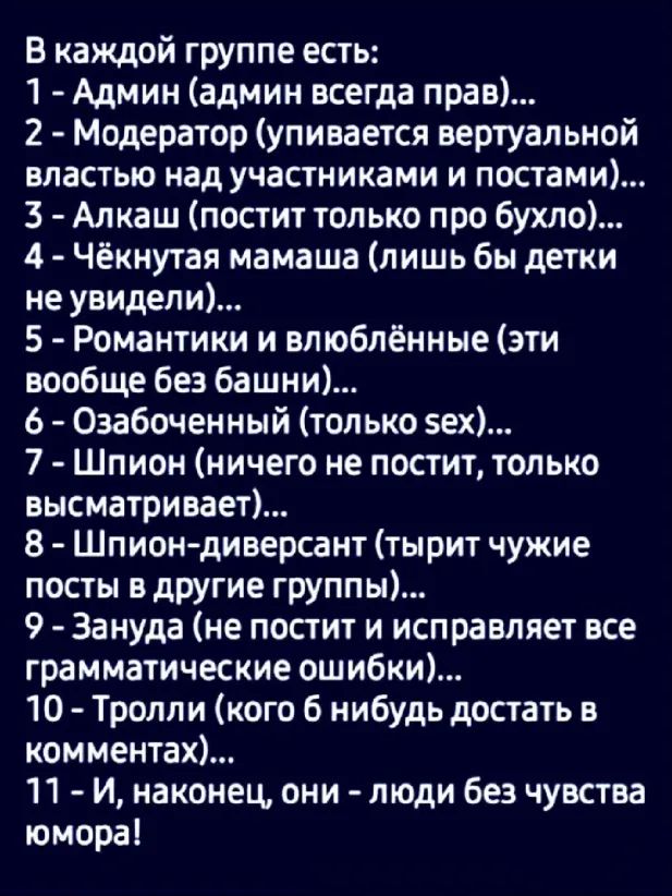 В каждой группе есть 1 Админ админ всегда прав 2 Модератор упивается вертуальной властью над участниками и постами 3 Алкаш постит только про бухло 4 Чёкнутая мамаша лишь бы детки не увидели 5 Романтики и влюблённые эти вообще без башни 6 Озабоченный только вех 7 Шпион ничего не постит только высматривает 8 Шпиондиверсант тырит чужие посты в другие группы 9 Зануда не постит и исправляет все граммат