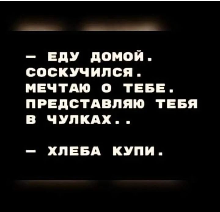 _ _д ЕДУ домой СОСКУЧИПСЯ МЕЧТАЮ О ТЕБЕ ПРЕДСТАВПЯЮ ТЕБЯ В ЧУПКАХ ХПЕБА КУПИ