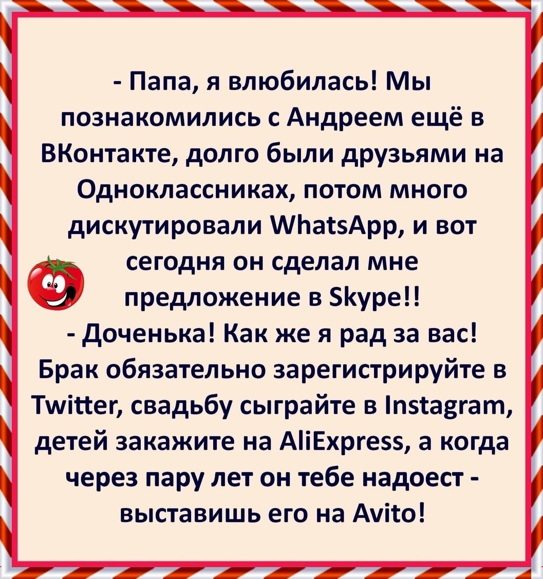 Папа я влюбилась Мы познакомились с Андреем ещё в ВКонтакте долго были друзьями на Одноклассниках потом много дискутировали МЬатзАрр и вот СЕГОДНЯ ОН сделал мне предложение в уре доченька Как же я рад за вас Брак обязательно зарегистрируйте в Тшітгег свадьбу сыграйте в п5са3гат детей закажите на АіЕхрге5 а когда через пару лет он тебе надоест выставишь его на Ауіто