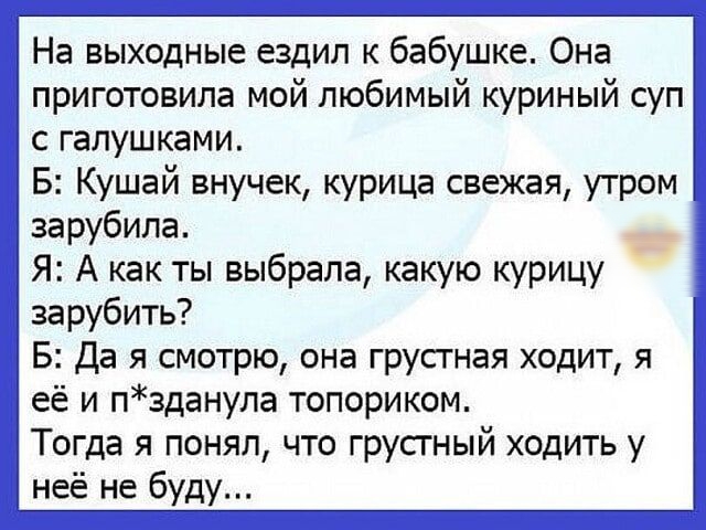 На выходные ездил к бабушке Она приготовила мой любимый куриный суп с галушками Б Кушай внучек курица свежая утром зарубила Я А как ты выбрала какую курицу зарубить Б Да я смотрю она грусгная ходит я её и пзданула топориком Тогда я понял что грусгный ходить у неё не буду