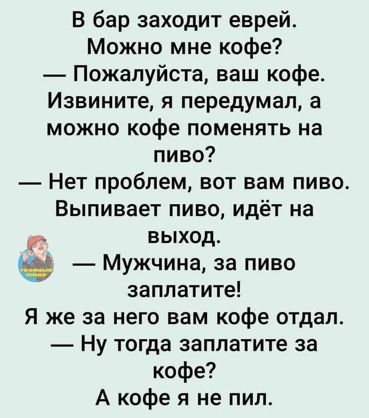 В бар заходит еврей Можно мне кофе Пожалуйста ваш кофе Извините я передумал а можно кофе поменять на пиво Нет проблем вот вам пиво Выпивает пиво идёт на выход Мужчина за пиво заплатите Я же за него вам кофе отдал Ну тогда заплатите за кофе А кофе я не пил