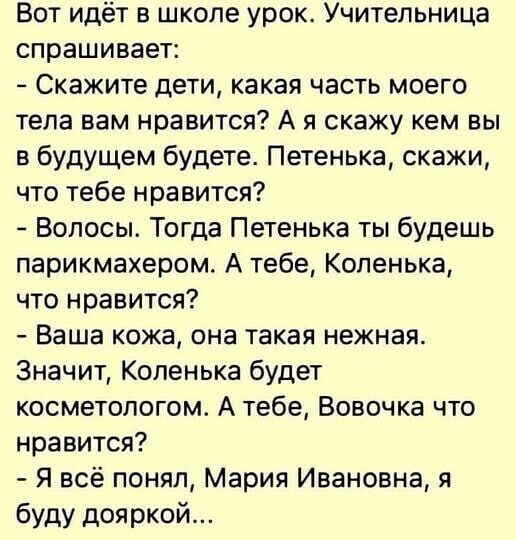 Вот идёт в школе урок Учительница спрашивает Скажите дети какая часть моего тела вам нравится А я скажу кем вы в будущем будете Петенька скажи что тебе нравится Волосы Тогда Петенька ты будешь парикмахером А тебе Коленька что нравится Ваша кожа она такая нежная Значит Коленька будет косметологом А тебе Вовочка что нравится Я всё понял Мария Ивановна я буду дояркой