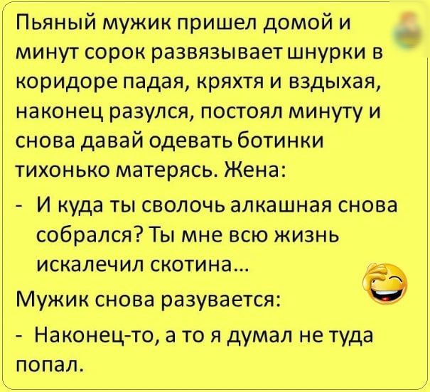 Пьяный мужик пришел домой и минут сорок развязывает шнурки в коридоре падая кряхтя и вздыхая наконец разулся постоял минуту и снова давай одевать ботинки тихонько матерясь Жена И куда ты сволочь алкашная снова собрался Ты мне всю жизнь искалечил скотина Мужик снова разувается Наконец то а то я думал не туда попал