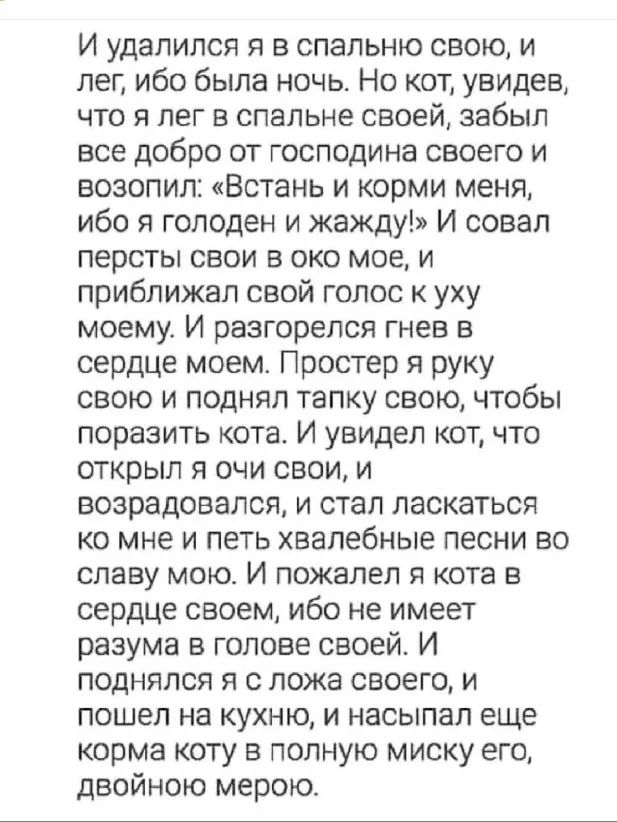 И удалился я в спальню свою и лег ибо была ночь Но кот увидев что я лег в спальне своей забыл все добро от господина своего и возопил Встань и корми меня ибо я голоден и жажду И совал персты свои в око мое и приближал свой голос к уху моему И разгорелся гнев в сердце моем Простер я руку свою и поднял тапку свою чтобы поразить кота И увидел кот что открыл я очи свои и возрадовался и стал ласкаться 