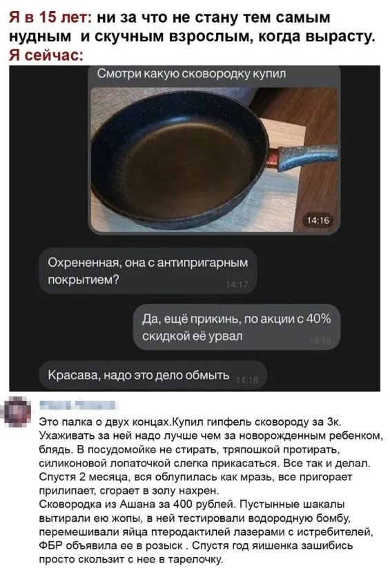 Я в 15 лет ни за что не стану тем самым нудным и скучным взрослым когда вырасту Я сейчас Смотри какую сковородку купил а уд о о Охрененная онас антипригарным покрытием да ещё прикинь по акции с 40 скидкой её урвап Красава надо это дело обмыть это папка с двух концахКуплп гипфепь сковороду за Зк Ухаживать за нои надо лучше чем за новорожденным ребенком блядь в посудомоике е стирать тряпошкой протир