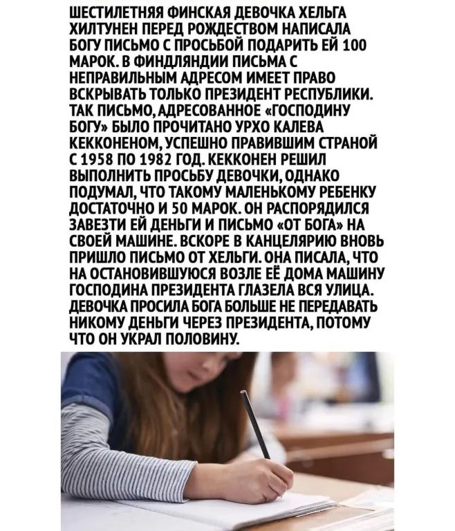 ШЕСТИЛЕТНЯЯ ФИНСКАЯ ДЕВОЧКА ХЕЛЬГА ХИЛТУНЕН ПЕРЕД РОЖДЕСГ ВОМ НАПИСАЛА БОГУ ПИСЬМО С ПРОСЬБОИ ПОДАРИТЬ ЕЙ 100 МАРОК В ФИНДЛЯНДИИ ПИСЬМА С НЕПРАВИЛЬНЫМ АДРЕСОМ ИМЕЕТ ПРАВО ВСКРЫВАТЬ ТОЛЬКО ПРЕЗИДЕНТ РЕСПУБЛИКИ ТАК ПИСЬМОАДРЕСОВАННОЕ ГОСПОДИНУ БОГУ БЬШО ПРОЧИТАНО УРХО КАПЕВА КЕККОНЕНОМУСПЕШНО ПРАВИВШИМ СГ РАНОИ С 1958 ПО 1982 ГОД КЕККОНЕН РЕШИЛ ВЫПОЛНИТЬ ПРОСЬБУ ДЕВОЧКИ ОДНАКО ПОДУМАЛ ПО ТАКОМУ МАЛЕ