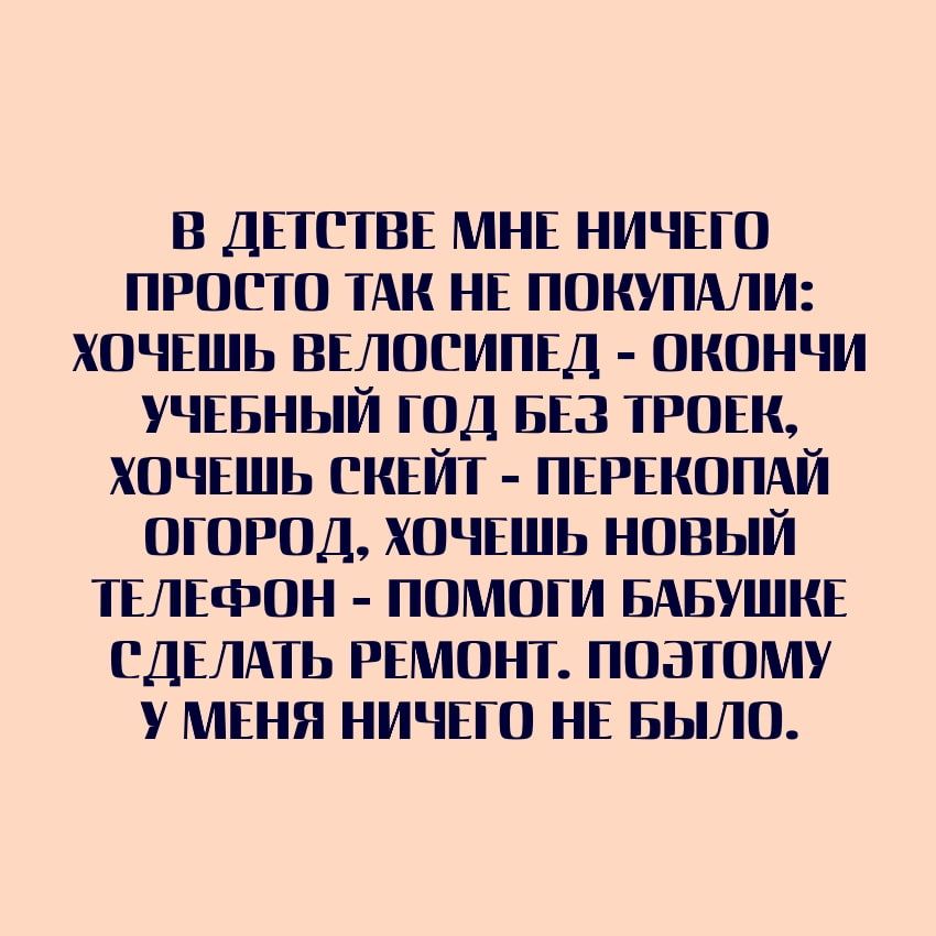 В ДЕТСТВЕ МНЕ НИЧЕГО ПРОСТО ТАК НЕ ПОКУПАЛИ ХОЧЕШЬ ВЕЛОСИПЕД ОКОНЧИ УЧЕБНЫЙ ГОД БЕЗ ТРОЕК ХОЧЕШЬ СКЕЙТ ПЕРЕКОПАЙ ОГОРОД ХОЧЕШЬ НОВЫЙ ТЕЛЕФОН ПОМОГИ БАБУШКЕ СДЕЛАТЬ РЕМОНТ ПОЭТОМУ У МЕНЯ НИЧЕГО НЕ БЫЛО