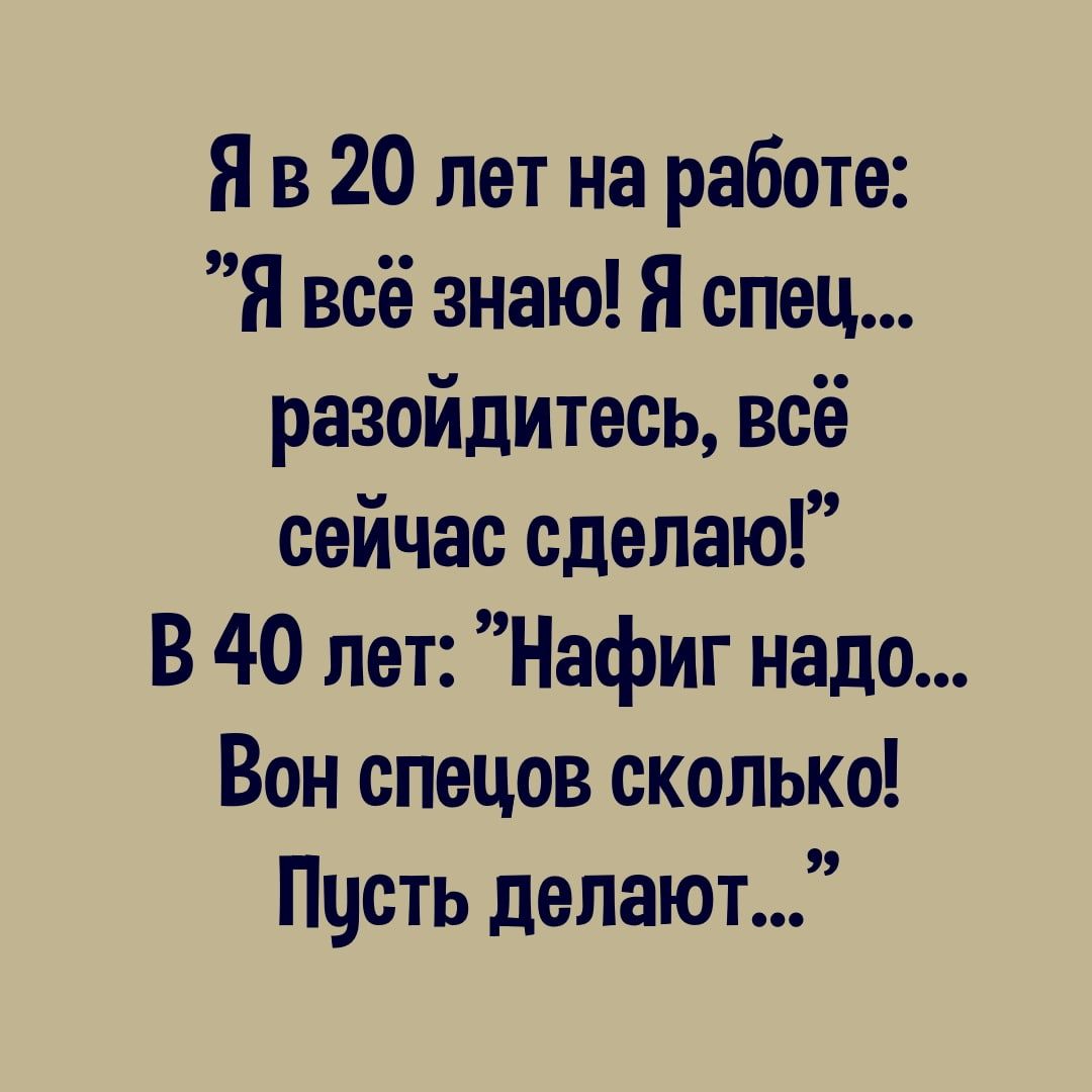 Я в 20 лет на работе Я всё знаю Я спец разойдитесь всё сейчас сделаю В 40 лет Нафиг надо Вон спецов сколько Пчсть делают