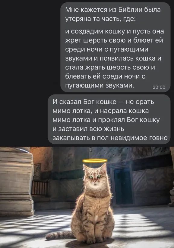 Мне кажется из Библии была утеряна та часть где и создадим кошку и пусть она жрет шерсть свою и блюет ей среди ночи пугающими звуками и появилась кошка и стала крать шерсть свою и блевать ей среди ночи пугающими звуками 2000 И сказал Бог кошке не срать мимо лотка и насрапа кошка мимо лотка и проклял Бог кошку и заставил всю жизнь ЗЕКЭПЫВЭТЬ В ПОП невидимое ГОВНО