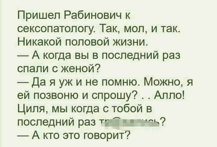 Пришел Рабинович к сексопатологу Так мол и так Никакой половой жиэни А когда вы в последний раз спали с женой _Да я уж и не помню Можно я ей позвоню и спрошу Алло Циля мы когда с тобой в последний раз тп Ц тез А кто это говорит