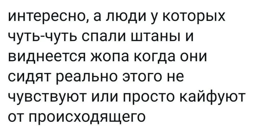 интересно а люди у которых чутьчуть спали штаны и виднеется жопа когда они сидят реально этого не чувствуют или просто кайфуют от происходящего