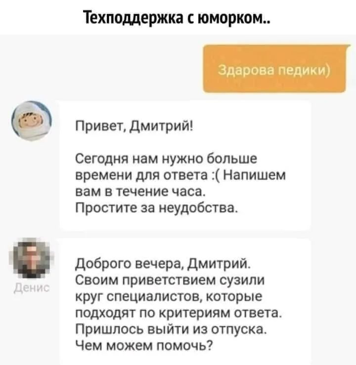 Техподдержка С ЮМОРКОМ Привет дмитрий Сегодня нам нужно больше времени для ответа Напишем вам в течение часа Простите за неудобства доброго вечера Дмитрий Своим приветствием сузили круг специалистов которые подходят по критериям ответав Пришлось выйти из отпуска Чем можем помочь