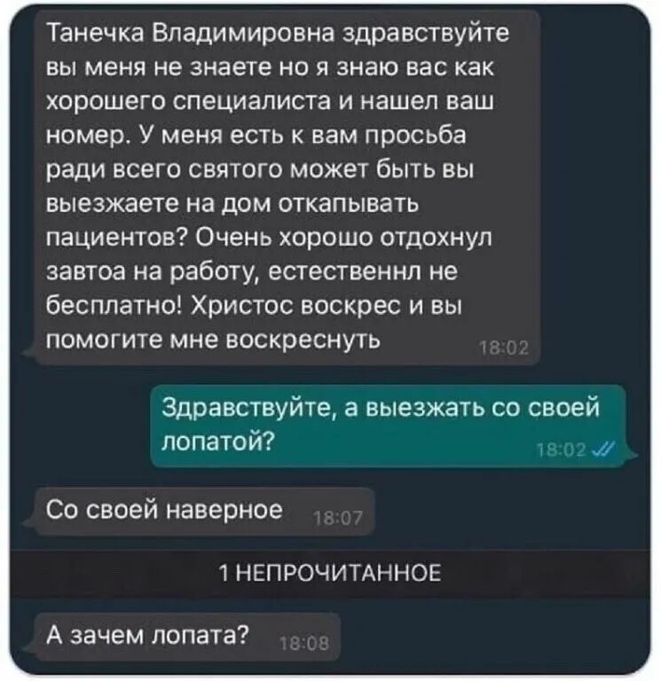 Танечка Владимировна здравствуйте вы меня не знаете но я знаю вас как хорошего специалиста и нашел ваш номер У меня есть к вам просьба ради всего святого может быть вы выезжаете на дом откапывать пациентов Очень хорошо отдохнул завтоа на работу естественнл не бесплатно Христос воскрес и вы помогите мне воскреснуть Здравствуйте а выезжать со своей лопатой _ Со своей наверное 1НЕПРОЧИТАННОЕ А зачем 
