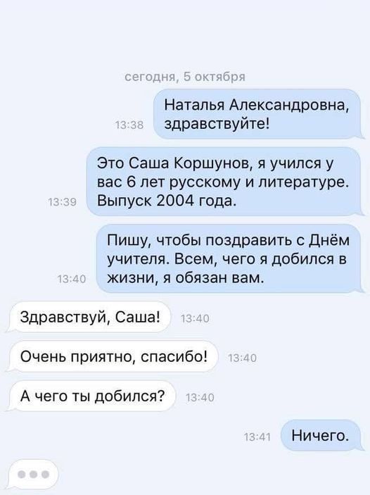Наталья Александровна здравствуйте Это Саша Коршунов я учился у вас 6 лет русскому и литературе Выпуск 2004 года Пишу чтобы поздравить с Днём учителя Всем чего я добился в жизни я обязан вам Здравствуй Саша Очень приятно спасибо А чего ты добился Ничего