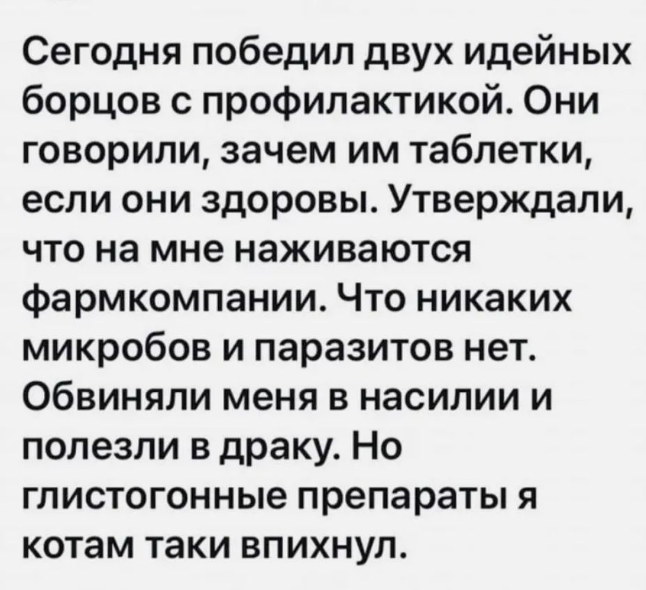Сегодня победил двух идейных борцов с профилактикой Они говорили зачем им таблетки если они здоровы Утверждали что на мне наживаются фармкомпании Что никаких микробов и паразитов нет Обвиняли меня в насилии и полезли в драку Но глистогонные препараты я котам таки впихнул