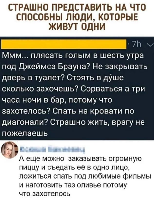 СТРАШНО ПРЕДСТАВИТЬ НА ЧТО СПОСОБНЫ ЛЮДИ КОТОРЫЕ ЖИВУТ ОДНИ 7іт Ммм плясать голым в шесть утра под Джеймса Брауна Не закрывать дверь в туалет Стоять в душе сколько захочешь Сорваться а три часа ночи в бар потому что захотелось Спать на кровати по диагонали Страшно жить врагу не пожелаешь А еще можно заказывать огромную пиццу и съедать ее в одно лицо ПОЖИТЬСЯ СПЭТЬ ПОД любимые фильмы И НЗГОТОВИТЬ т