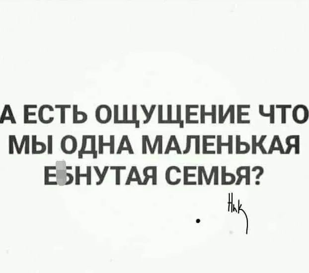 А ЕСТЬ ОЩУЩЕНИЕ ЧТО МЫ ОДНА МАЛЕНЬКАЯ ЕБНУТАЯ СЕМЬЯ