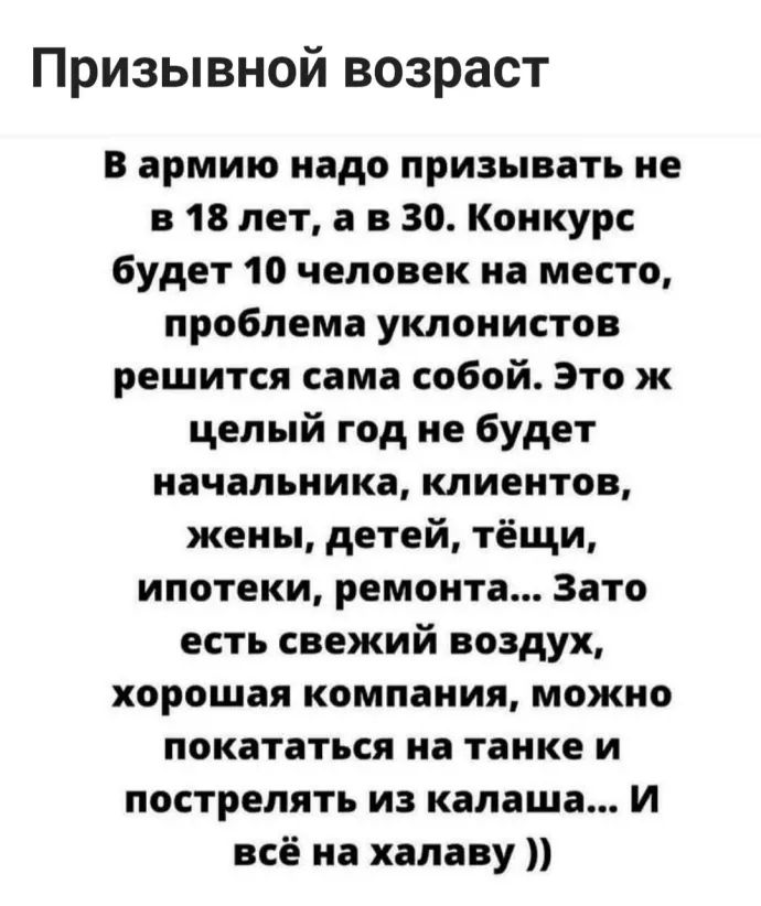 Призывной возраст В армию надо призывать не в 18 лет а в 30 Конкурс будет 10 человек на место проблема уклонистов решится сама собой Это ж целый год не будет начальника клиентов жены детей тёщи ипотеки ремонта Зато есть свежий воздух хорошая компания можно покататься на танке и пострелять из калаша И всё на халаву