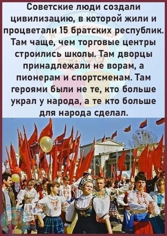 Советские люди создали цивилизацию в которой жили и процветали 15 братских республик Там чащечем торговые центры строились школы Там дворцы принадлежали не ворам а пионерам и спортсменам Там героями были не те кто больше украл у народа а те кто больше для народа сделал