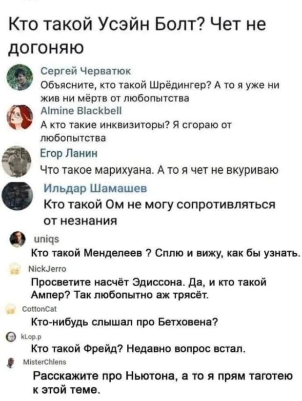 Кто такой Усэйн Болт Чет не догоняю Сергей Черватюк Объясните кто такой Шрёдингер А то я уже ни жив ни мёртв от любопытства Мтіпе ВіасКЬеП А кто такие инквизиторы Я сгораю от любопытства Егор Панин Что такое марихуана А то я чет не вкуриваю Ильдар Шамашев Кто такой Ом не могу сопротивляться от незнания птоз Кто такой Менделеев Сплю и вижу как бы узнать _ місшетто Просветите насчёт Эдиосона да и кт