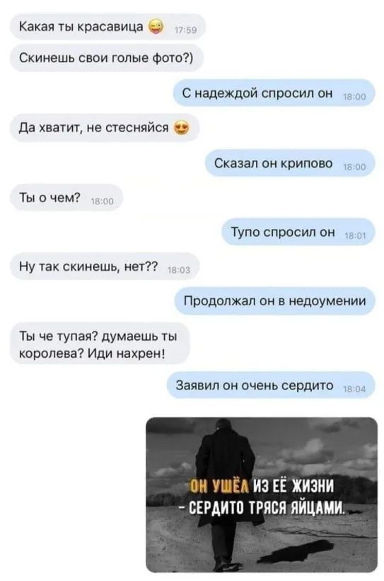 Какая ты красавица Скинешь свои голые Фото С надеждой спросил он да хватит не стесняйся Сказал он криповс Ты с чем Тупо спросил он Ну так скинешь ног Продолжал он в недоумении Ты че тупая думаешь ты королева Иди нахрен Заявил он очень сердито ИЗ ЕЁ ЖИЗНИ БЕРАИТО ТРЯСЯ ЯЙЦАМИ