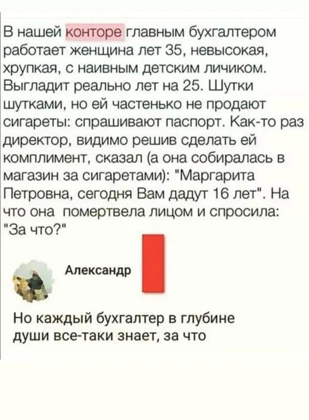 В нашей конторе главным бухгалтером работает женщина лет 35 невысокая хрупкая с наивным детским личиком Выгладит реально лет на 25 Шутки шутками но ей частенько не продают сигареты спрашивают паспорт Как то раз директор видимо решив сделать ей комплимент сказал а она собиралась в магазин за сигаретами Маргарита Петровна сегодня Вам дадут 16 лет На что она помертвела лицом и спросила За что Алексан