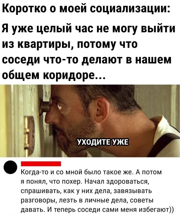 Коротко о моей социализации Я уже целый час не могу выйти из квартиры потому что соседи что то делают в нашем общем коридоре _ УХОДИТЕ УЖЕ ___ Когда то и со мной было такое же А потом я понял что похер Начал здороваться спрашивать как у НИХ дела завязывать разговоры ПЕЗТЬ В ЛИЧНЫЕ дела СОВЕТЫ давать И теперь соседи сами меня избегают