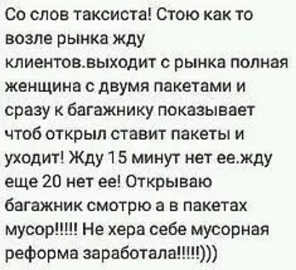 Со слов таксиста Стою как то возле рынка жду клиентоввыходит с рынка полная женщина с двумя пакетами и сразу к багажнику показывает чтоб открыл ставит пакеты и уходит Жду 15 минут нет еежду еще 20 нет ее Открываю багажник смотрю а в пакетах мусор Не хера себе мусорная реформа заработала