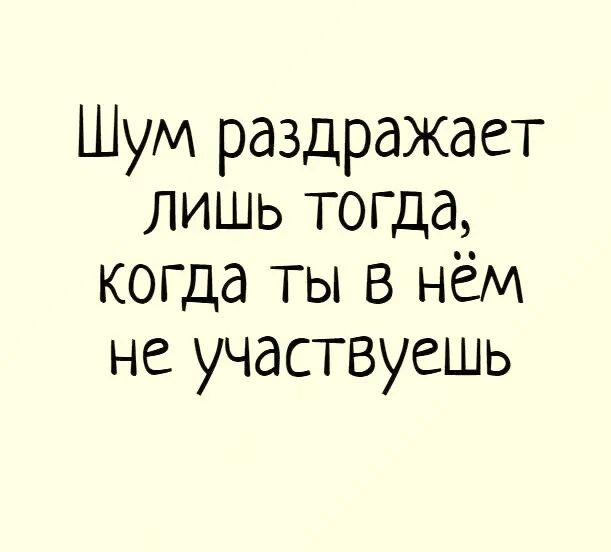 Шум раздражает лишь тогда когда ТЫ В нём не участвуешь