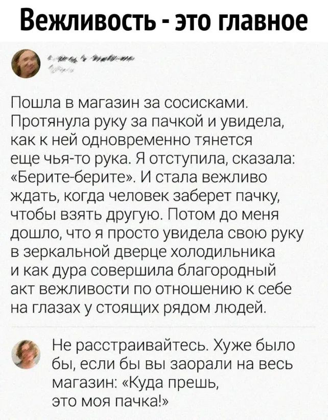 Вежливость это главное ям миа ошла в магазин за сосисками ротянула руку за пачкой и увидела как к ней одновременно тянется еще чьято рука Я отступила сказала Беритеберите И стала вежливо ждать когда человек заберет пачку чтобы взять другую Потом до меня дошло что я просто увидела свою руку в зеркальной дверце холодильника и как дура совершила благородный акт вежливости по отношению к себе на глаза