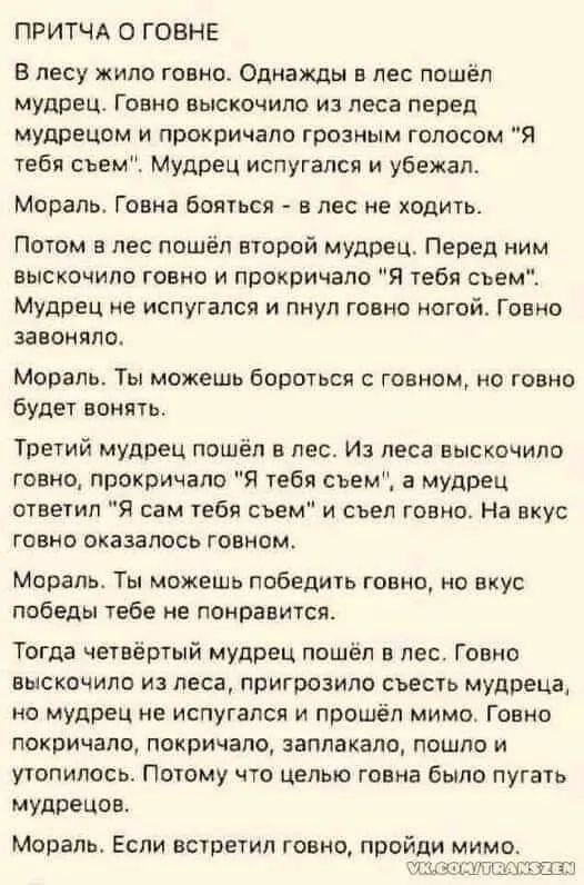 ПРИТЧА 0 ГОЕНЕ В лесу жило говноо Однажды в лес пошеп мудрец Говно выскочило из леса перед мудрецом и прокричало грозным голосом Я тебя съем Мудрец испугался и убежал Мораль Говна бояться в лес не ходить Потом в лес пошёл второй мудрец Перед ним выскочило говно и прокричало Я тебя сьемі Мудрец не испугался и пнуп говно ногой Говно зааонппо Мораль Ты можешь бороться говном но говно будет вонять Тре