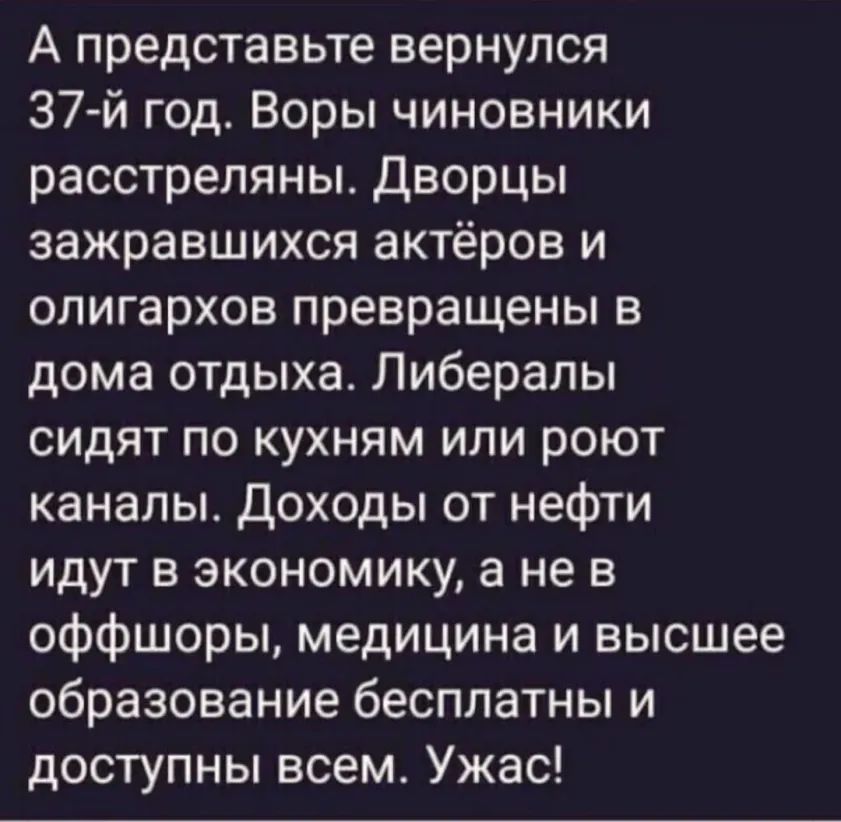 А представьте вернулся 37й год Воры чиновники расстреляны Дворцы зажравшихся актёров и олигархов превращены в дома отдыха Либералы сидят по кухням или роют каналы Доходы от нефти идут в экономику а не в оффшоры медицина и высшее образование бесплатны и доступны всем Ужас