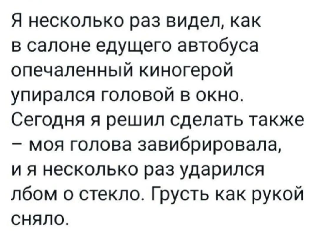 Я несколько раз видел как в салоне едущего автобуса опечаленный киногерой упирался головой в окно Сегодня я решил сделать также моя голова завибрировала и я несколько раз ударился лбом о стекло Грусть как рукой сняло